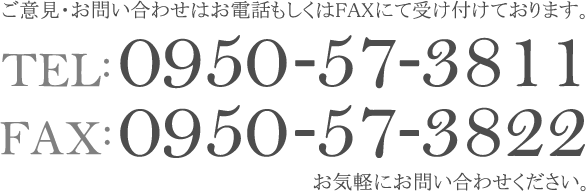 ご意見・お問い合わせはお電話もしくはFAXにて受け付けております。tel：0950-57-3811 FAX：0950-57-3822 お気軽にお問い合わせください。